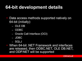 Text and slide content Copyright © 2003 Intel Corporation.
Slide background Copyright © 2003 Oracle Corporation.. *Other names and brands may be claimed as the property of others.
64-bit development details
 Data access methods supported natively on
64-bit (initially):
– OLE DB
– ODBC
– Oracle Call Interface (OCI)
– JDBC
– SQLJ
 When 64-bit .NET Framework and interfaces
are released, then ODBC.NET, OLE DB.NET,
and ODP.NET will be supported
 