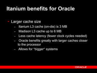 Text and slide content Copyright © 2003 Intel Corporation.
Slide background Copyright © 2003 Oracle Corporation.. *Other names and brands may be claimed as the property of others.
Itanium benefits for Oracle
 Larger cache size
– Itanium L3 cache (on-die) is 3 MB
– Madison L3 cache up to 6 MB
– Less cache latency (fewer clock cycles needed)
– Oracle benefits greatly with larger caches closer
to the processor
– Allows for “bigger” systems
 