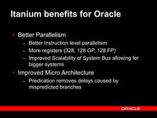 Text and slide content Copyright © 2003 Intel Corporation.
Slide background Copyright © 2003 Oracle Corporation.. *Other names and brands may be claimed as the property of others.
Itanium benefits for Oracle
 Better Parallelism
– Better Instruction level parallelism
– More registers (328, 128 GP, 128 FP)
– Improved Scalability of System Bus allowing for
bigger systems
 Improved Micro Architecture
– Predication removes delays caused by
mispredicted branches
 