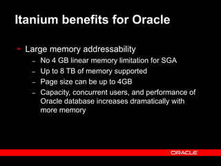 Text and slide content Copyright © 2003 Intel Corporation.
Slide background Copyright © 2003 Oracle Corporation.. *Other names and brands may be claimed as the property of others.
Itanium benefits for Oracle
 Large memory addressability
– No 4 GB linear memory limitation for SGA
– Up to 8 TB of memory supported
– Page size can be up to 4GB
– Capacity, concurrent users, and performance of
Oracle database increases dramatically with
more memory
 