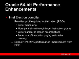 Text and slide content Copyright © 2003 Intel Corporation.
Slide background Copyright © 2003 Oracle Corporation.. *Other names and brands may be claimed as the property of others.
Oracle 64-bit Performance
Enhancements
 Intel Electron compiler
– Provides profile-guided optimization (PGO)
 Better scheduling
 More parallelism through larger instruction groups
 Lower number of branch mispredictions
 Better use of instruction paging and cache
memory
– Expect 15%-25% performance improvement from
PGO
 