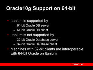 Text and slide content Copyright © 2003 Intel Corporation.
Slide background Copyright © 2003 Oracle Corporation.. *Other names and brands may be claimed as the property of others.
Oracle10g Support on 64-bit
 Itanium is supported by
– 64-bit Oracle DB server
– 64-bit Oracle DB client
 Itanium is not supported by
– 32-bit Oracle Database server
– 32-bit Oracle Database client
 Machines with 32-bit clients are interoperable
with 64-bit Oracle on Itanium
 