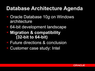 Text and slide content Copyright © 2003 Intel Corporation.
Slide background Copyright © 2003 Oracle Corporation.. *Other names and brands may be claimed as the property of others.
Database Architecture Agenda
 Oracle Database 10g on Windows
architecture
 64-bit development landscape
 Migration & compatibility
(32-bit to 64-bit)
 Future directions & conclusion
 Customer case study: Intel
 