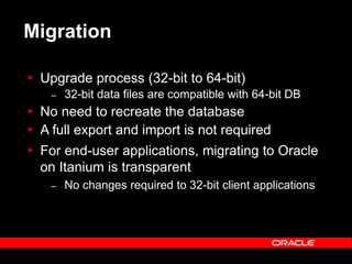 Text and slide content Copyright © 2003 Intel Corporation.
Slide background Copyright © 2003 Oracle Corporation.. *Other names and brands may be claimed as the property of others.
Migration
 Upgrade process (32-bit to 64-bit)
– 32-bit data files are compatible with 64-bit DB
 No need to recreate the database
 A full export and import is not required
 For end-user applications, migrating to Oracle
on Itanium is transparent
– No changes required to 32-bit client applications
 