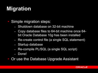 Text and slide content Copyright © 2003 Intel Corporation.
Slide background Copyright © 2003 Oracle Corporation.. *Other names and brands may be claimed as the property of others.
Migration
 Simple migration steps:
– Shutdown database on 32-bit machine
– Copy database files to 64-bit machine once 64-
bit Oracle Database 10g has been installed
– Re-create control file (a single SQL statement)
– Startup database
– Re-compile PL/SQL (a single SQL script)
– Done!
 Or use the Database Upgrade Assistant
 