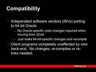 Text and slide content Copyright © 2003 Intel Corporation.
Slide background Copyright © 2003 Oracle Corporation.. *Other names and brands may be claimed as the property of others.
Compatibility
 Independent software vendors (ISVs) porting
to 64-bit Oracle
– No Oracle-specific code changes required when
moving from 32-bit
– Just make 64-bit-specific changes and recompile
 Client programs completely unaffected by new
back-end. No changes, re-compiles or re-
links needed.
 