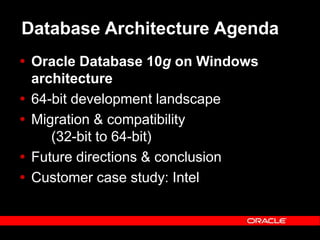 Text and slide content Copyright © 2003 Intel Corporation.
Slide background Copyright © 2003 Oracle Corporation.. *Other names and brands may be claimed as the property of others.
Database Architecture Agenda
 Oracle Database 10g on Windows
architecture
 64-bit development landscape
 Migration & compatibility
(32-bit to 64-bit)
 Future directions & conclusion
 Customer case study: Intel
 
