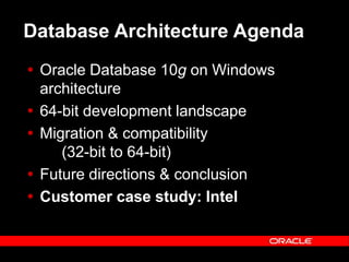 Text and slide content Copyright © 2003 Intel Corporation.
Slide background Copyright © 2003 Oracle Corporation.. *Other names and brands may be claimed as the property of others.
Database Architecture Agenda
 Oracle Database 10g on Windows
architecture
 64-bit development landscape
 Migration & compatibility
(32-bit to 64-bit)
 Future directions & conclusion
 Customer case study: Intel
 