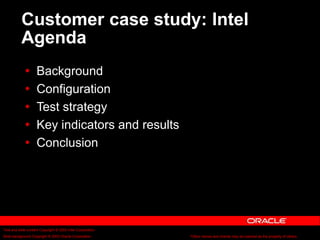 Text and slide content Copyright © 2003 Intel Corporation.
Slide background Copyright © 2003 Oracle Corporation.. *Other names and brands may be claimed as the property of others.
Customer case study: Intel
Agenda
 Background
 Configuration
 Test strategy
 Key indicators and results
 Conclusion
 