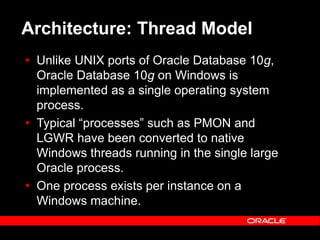 Text and slide content Copyright © 2003 Intel Corporation.
Slide background Copyright © 2003 Oracle Corporation.. *Other names and brands may be claimed as the property of others.
Architecture: Thread Model
 Unlike UNIX ports of Oracle Database 10g,
Oracle Database 10g on Windows is
implemented as a single operating system
process.
 Typical “processes” such as PMON and
LGWR have been converted to native
Windows threads running in the single large
Oracle process.
 One process exists per instance on a
Windows machine.
 