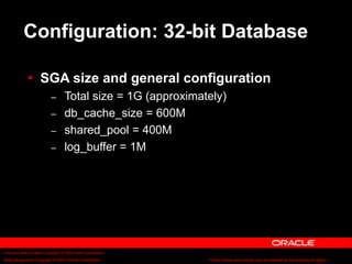 Text and slide content Copyright © 2003 Intel Corporation.
Slide background Copyright © 2003 Oracle Corporation.. *Other names and brands may be claimed as the property of others.
Configuration: 32-bit Database
 SGA size and general configuration
– Total size = 1G (approximately)
– db_cache_size = 600M
– shared_pool = 400M
– log_buffer = 1M
 