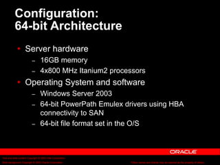 Text and slide content Copyright © 2003 Intel Corporation.
Slide background Copyright © 2003 Oracle Corporation.. *Other names and brands may be claimed as the property of others.
Configuration:
64-bit Architecture
 Server hardware
– 16GB memory
– 4x800 MHz Itanium2 processors
 Operating System and software
– Windows Server 2003
– 64-bit PowerPath Emulex drivers using HBA
connectivity to SAN
– 64-bit file format set in the O/S
 