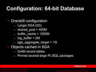 Text and slide content Copyright © 2003 Intel Corporation.
Slide background Copyright © 2003 Oracle Corporation.. *Other names and brands may be claimed as the property of others.
Configuration: 64-bit Database
 Oracle9i configuration
– Larger SGA (2G)
– shared_pool = 400M
– buffer_cache = 1200M
– log_buffer = 2M
– pga_aggregate_target = 1G
 Objects cached in SGA
– 2x4M record tables
– Pinned several large PL/SQL packages
 