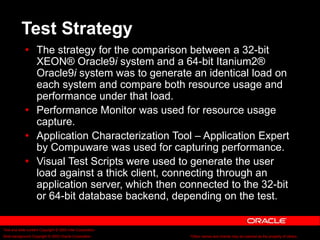 Text and slide content Copyright © 2003 Intel Corporation.
Slide background Copyright © 2003 Oracle Corporation.. *Other names and brands may be claimed as the property of others.
Test Strategy
 The strategy for the comparison between a 32-bit
XEON® Oracle9i system and a 64-bit Itanium2®
Oracle9i system was to generate an identical load on
each system and compare both resource usage and
performance under that load.
 Performance Monitor was used for resource usage
capture.
 Application Characterization Tool – Application Expert
by Compuware was used for capturing performance.
 Visual Test Scripts were used to generate the user
load against a thick client, connecting through an
application server, which then connected to the 32-bit
or 64-bit database backend, depending on the test.
 