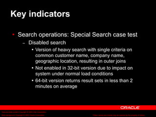 Text and slide content Copyright © 2003 Intel Corporation.
Slide background Copyright © 2003 Oracle Corporation.. *Other names and brands may be claimed as the property of others.
Key indicators
 Search operations: Special Search case test
– Disabled search
 Version of heavy search with single criteria on
common customer name, company name,
geographic location, resulting in outer joins
 Not enabled in 32-bit version due to impact on
system under normal load conditions
 64-bit version returns result sets in less than 2
minutes on average
 