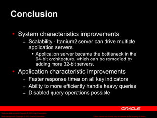 Text and slide content Copyright © 2003 Intel Corporation.
Slide background Copyright © 2003 Oracle Corporation.. *Other names and brands may be claimed as the property of others.
Conclusion
 System characteristics improvements
– Scalability - Itanium2 server can drive multiple
application servers
 Application server became the bottleneck in the
64-bit architecture, which can be remedied by
adding more 32-bit servers.
 Application characteristic improvements
– Faster response times on all key indicators
– Ability to more efficiently handle heavy queries
– Disabled query operations possible
 