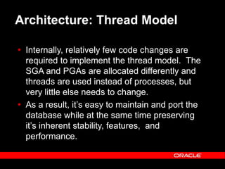 Text and slide content Copyright © 2003 Intel Corporation.
Slide background Copyright © 2003 Oracle Corporation.. *Other names and brands may be claimed as the property of others.
Architecture: Thread Model
 Internally, relatively few code changes are
required to implement the thread model. The
SGA and PGAs are allocated differently and
threads are used instead of processes, but
very little else needs to change.
 As a result, it’s easy to maintain and port the
database while at the same time preserving
it’s inherent stability, features, and
performance.
 