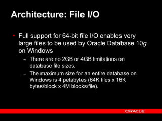 Text and slide content Copyright © 2003 Intel Corporation.
Slide background Copyright © 2003 Oracle Corporation.. *Other names and brands may be claimed as the property of others.
Architecture: File I/O
 Full support for 64-bit file I/O enables very
large files to be used by Oracle Database 10g
on Windows
– There are no 2GB or 4GB limitations on
database file sizes.
– The maximum size for an entire database on
Windows is 4 petabytes (64K files x 16K
bytes/block x 4M blocks/file).
 