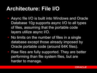 Text and slide content Copyright © 2003 Intel Corporation.
Slide background Copyright © 2003 Oracle Corporation.. *Other names and brands may be claimed as the property of others.
Architecture: File I/O
 Async file I/O is built into Windows and Oracle
Database 10g supports async I/O to all types
of files, assuming that the portable code
layers utilize async I/O.
 No limits on the number of files in a single
database except those already imposed by
Oracle portable code (around 64K files).
 Raw files are fully supported. They are better
performing than file system files, but are
harder to manage.
 
