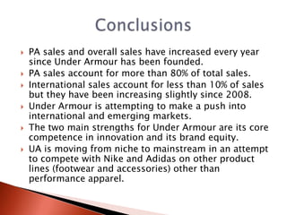    PA sales and overall sales have increased every year
    since Under Armour has been founded.
   PA sales account for more than 80% of total sales.
   International sales account for less than 10% of sales
    but they have been increasing slightly since 2008.
   Under Armour is attempting to make a push into
    international and emerging markets.
   The two main strengths for Under Armour are its core
    competence in innovation and its brand equity.
   UA is moving from niche to mainstream in an attempt
    to compete with Nike and Adidas on other product
    lines (footwear and accessories) other than
    performance apparel.
 