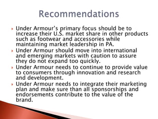    Under Armour’s primary focus should be to
    increase their U.S. market share in other products
    such as footwear and accessories while
    maintaining market leadership in PA.
   Under Armour should move into international
    and emerging markets with caution to assure
    they do not expand too quickly.
   Under Armour needs to continue to provide value
    to consumers through innovation and research
    and development.
   Under Armour needs to integrate their marketing
    plan and make sure than all sponsorships and
    endorsements contribute to the value of the
    brand.
 