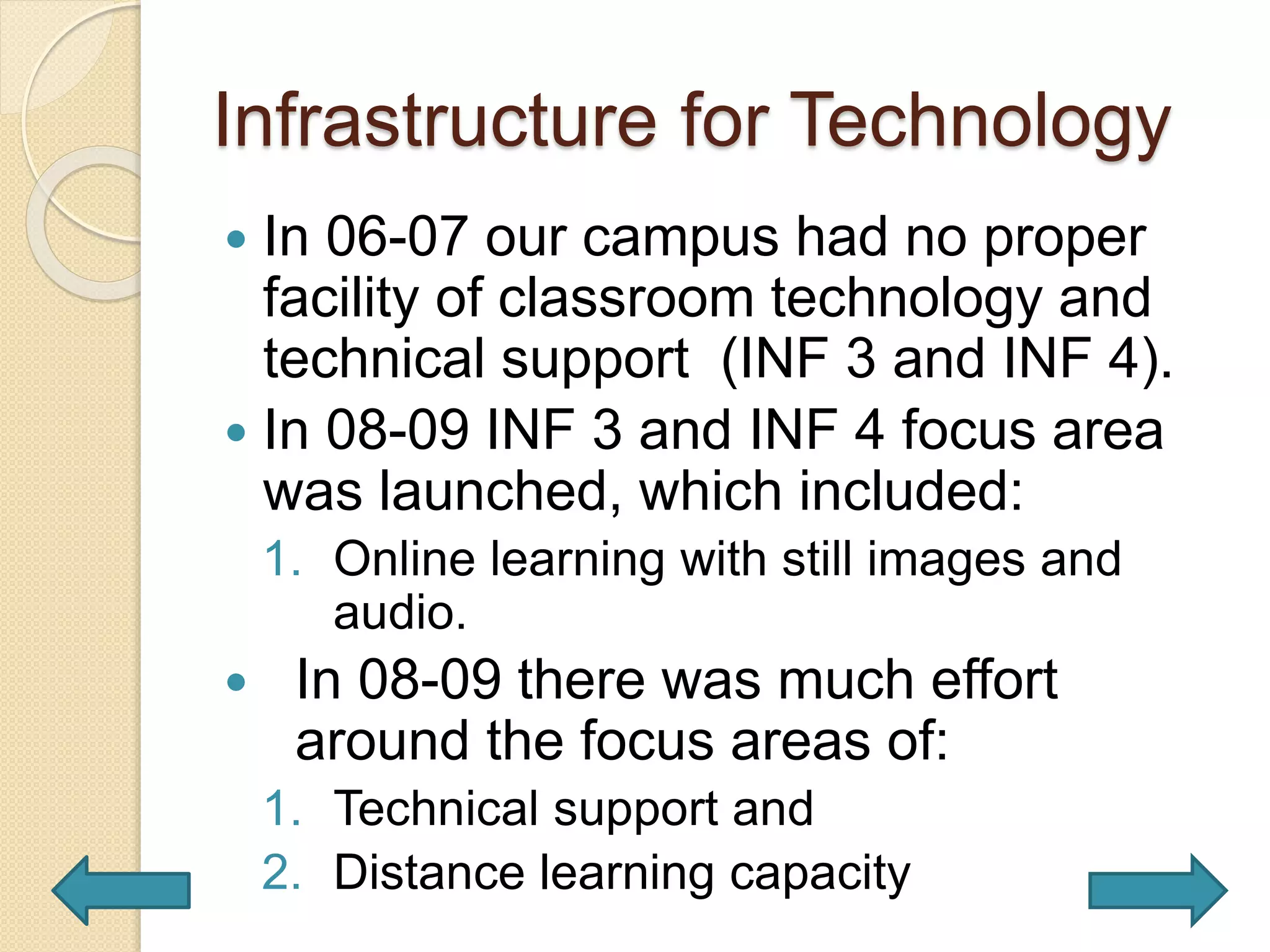Infrastructure for Technology
 In 06-07 our campus had no proper
facility of classroom technology and
technical support (INF 3 and INF 4).
 In 08-09 INF 3 and INF 4 focus area
was launched, which included:
1. Online learning with still images and
audio.
 In 08-09 there was much effort
around the focus areas of:
1. Technical support and
2. Distance learning capacity
 