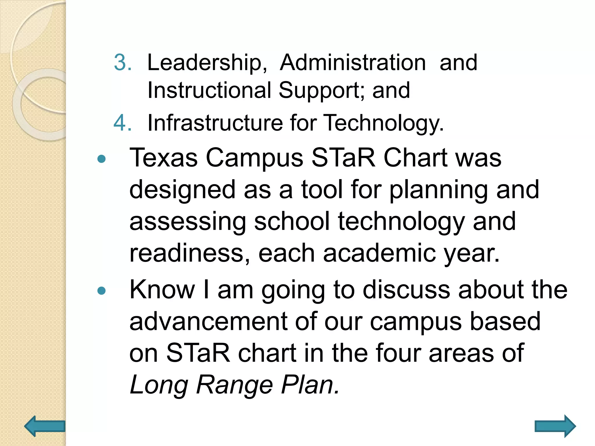 3. Leadership, Administration and
Instructional Support; and
4. Infrastructure for Technology.
 Texas Campus STaR Chart was
designed as a tool for planning and
assessing school technology and
readiness, each academic year.
 Know I am going to discuss about the
advancement of our campus based
on STaR chart in the four areas of
Long Range Plan.
 