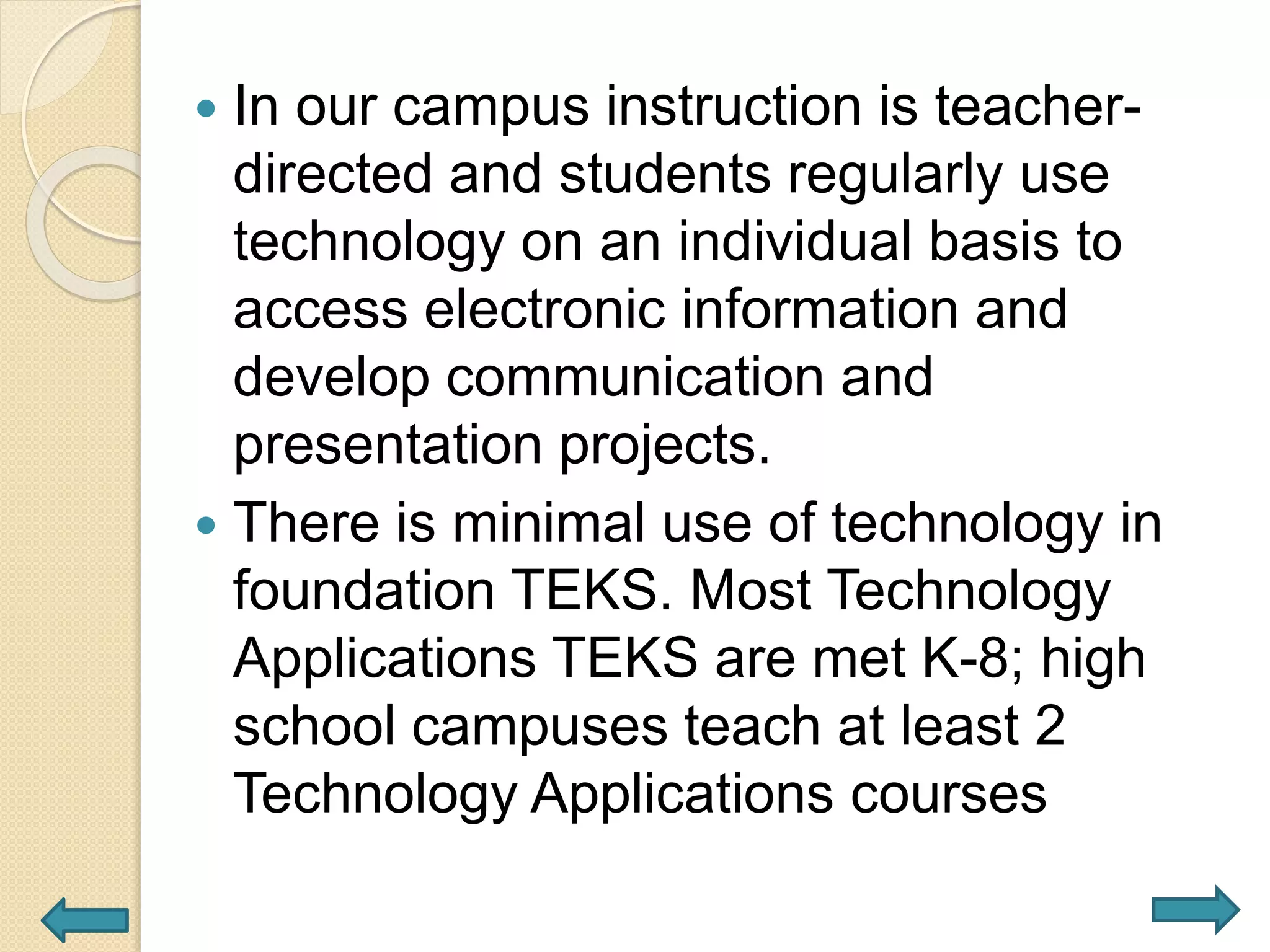  In our campus instruction is teacher-
directed and students regularly use
technology on an individual basis to
access electronic information and
develop communication and
presentation projects.
 There is minimal use of technology in
foundation TEKS. Most Technology
Applications TEKS are met K-8; high
school campuses teach at least 2
Technology Applications courses
 