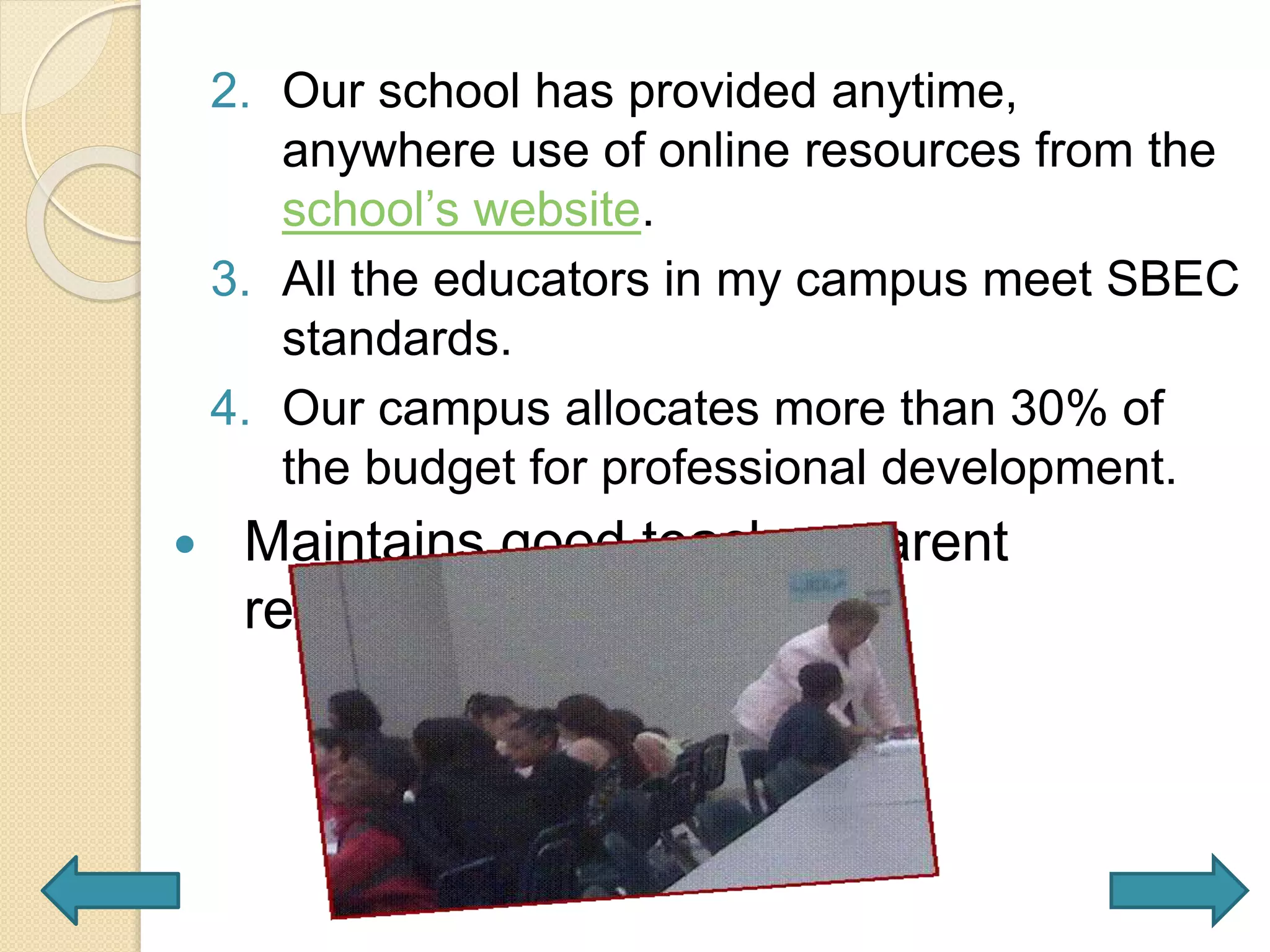 2. Our school has provided anytime,
anywhere use of online resources from the
school’s website.
3. All the educators in my campus meet SBEC
standards.
4. Our campus allocates more than 30% of
the budget for professional development.
 Maintains good teacher-parent
relationship
 