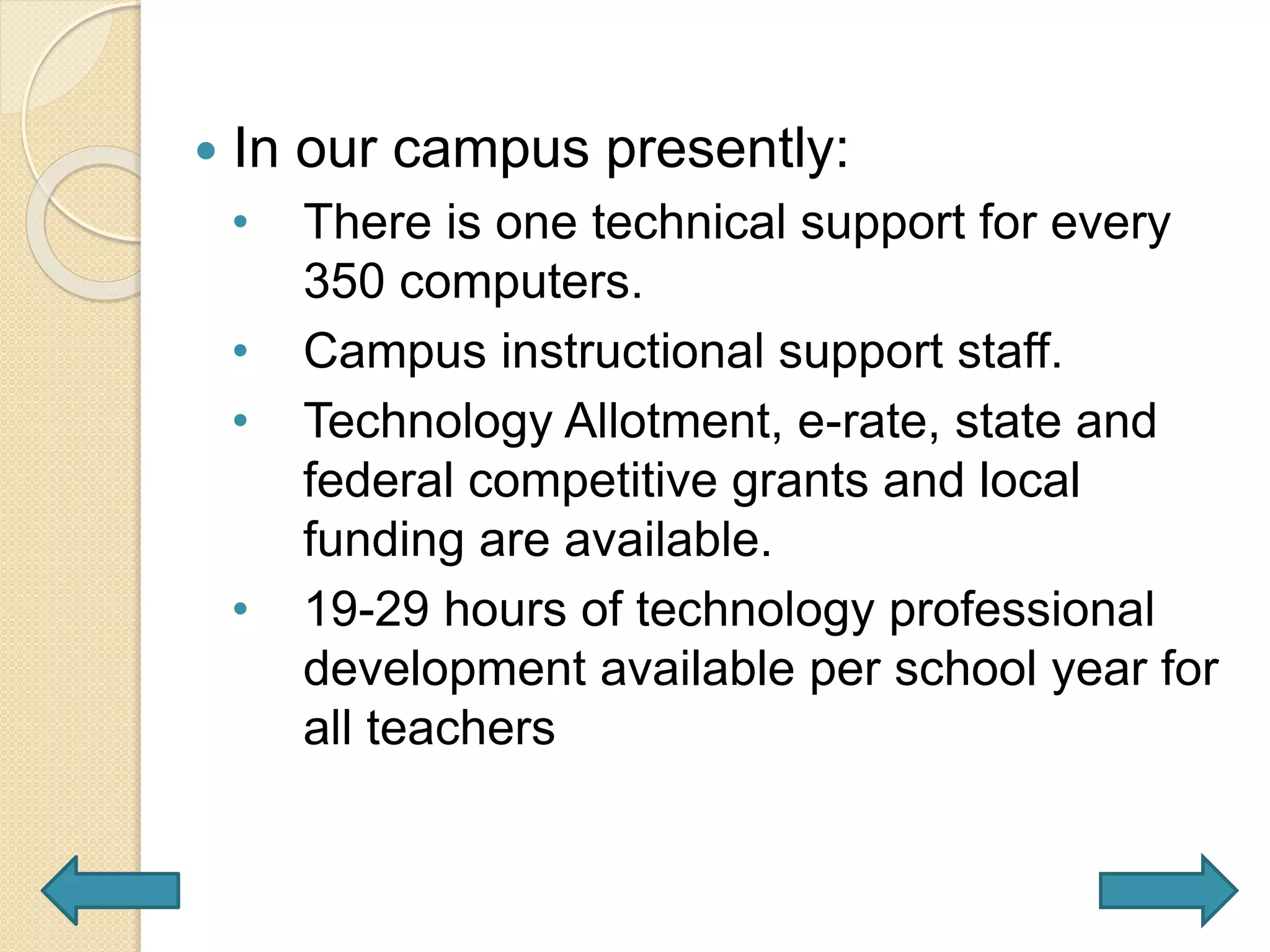  In our campus presently:
• There is one technical support for every
350 computers.
• Campus instructional support staff.
• Technology Allotment, e-rate, state and
federal competitive grants and local
funding are available.
• 19-29 hours of technology professional
development available per school year for
all teachers
 
