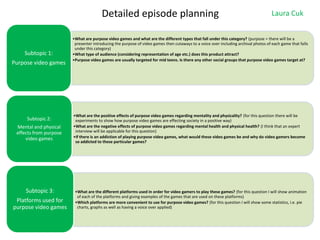 Detailed episode planning

Subtopic 1:

Purpose video games

Subtopic 2:
Mental and physical
effects from purpose
video games

Subtopic 3:
Platforms used for
purpose video games

Laura Cuk

•What are purpose video games and what are the different types that fall under this category? (purpose = there will be a
presenter introducing the purpose of video games then cutaways to a voice over including archival photos of each game that falls
under this category)
•What type of audience (considering representation of age etc.) does this product attract?
•Purpose video games are usually targeted for mid teens. Is there any other social groups that purpose video games target at?

•What are the positive effects of purpose video games regarding mentality and physicality? (for this question there will be
experiments to show how purpose video games are effecting society in a positive way)
•What are the negative effects of purpose video games regarding mental health and physical health? (I think that an expert
interview will be applicable for this question)
•If there is an addiction of playing purpose video games, what would these video games be and why do video gamers become
so addicted to these particular games?

•What are the different platforms used in order for video gamers to play these games? (for this question I will show animation
of each of the platforms and giving examples of the games that are used on these platforms)
•Which platforms are more convenient to use for purpose video games? (for this question I will show some statistics, i.e. pie
charts, graphs as well as having a voice over applied)

 