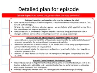 Detailed plan for episode
Episode Topic: Does adventure games effect the body and mind?
•
•
•

•
•
•
•

•
•

Subtopic 1: positives and negatives effects on the body and the mind
what are the positive effects on adventure games – I would have expert interview such as a Dr / our
GP with archival images
What are the negative effects on adventure games – use psychologist which would tell us how this is
bad for our brains and how can we prevent this
What can be done to prevent these negative effects? – we would asks public interviews such as
strangers and there opinion while having one person from our group presenting it
Subtopic 2: how has adventure games helps/doesn’t help the brain
we would have an experiment and film while doing the experiment for the audience to believe us if
adventure games helps the brain and how it improves our knowledge
we would have statistics to show our results to the audience about how every type of genre video
game would effect our mind not only adventure
Interview the people playing the video games and ask them how they feel before they played there
adventure games and after
How this can effect them in the future – can ask managers of video game company how they feel
about this
Subtopic 3: the stereotypes on adventure games
We would use archival footage from different adventure games to show the stereotypes such as the
location and where its set (middle east) – use statistics to show the performance on people actios
when playing before and after video games
Interview strangers to ask them about the stereotypes and how they feel (right or wrong)

 