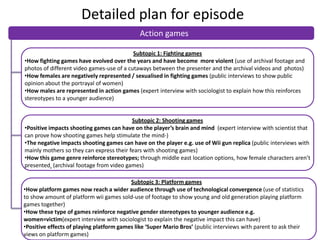 Detailed plan for episode
Action games
Subtopic 1: Fighting games
•How fighting games have evolved over the years and have become more violent (use of archival footage and
photos of different video games-use of a cutaways between the presenter and the archival videos and photos)
•How females are negatively represented / sexualised in fighting games (public interviews to show public
opinion about the portrayal of women)
•How males are represented in action games (expert interview with sociologist to explain how this reinforces
stereotypes to a younger audience)

Subtopic 2: Shooting games
•Positive impacts shooting games can have on the player’s brain and mind (expert interview with scientist that
can prove how shooting games help stimulate the mind-)
•The negative impacts shooting games can have on the player e.g. use of Wii gun replica (public interviews with
mainly mothers so they can express their fears with shooting games)
•How this game genre reinforce stereotypes; through middle east location options, how female characters aren’t
presented (archival footage from video games)
Subtopic 3: Platform games
•How platform games now reach a wider audience through use of technological convergence (use of statistics
to show amount of platform wii games sold-use of footage to show young and old generation playing platform
games together)
•How these type of games reinforce negative gender stereotypes to younger audience e.g.
women=victim(expert interview with sociologist to explain the negative impact this can have)
•Positive effects of playing platform games like ‘Super Mario Bros’ (public interviews with parent to ask their
views on platform games)

 