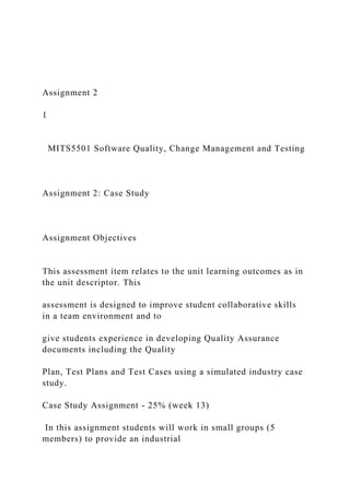 Assignment 2
1
MITS5501 Software Quality, Change Management and Testing
Assignment 2: Case Study
Assignment Objectives
This assessment item relates to the unit learning outcomes as in
the unit descriptor. This
assessment is designed to improve student collaborative skills
in a team environment and to
give students experience in developing Quality Assurance
documents including the Quality
Plan, Test Plans and Test Cases using a simulated industry case
study.
Case Study Assignment - 25% (week 13)
In this assignment students will work in small groups (5
members) to provide an industrial
 
