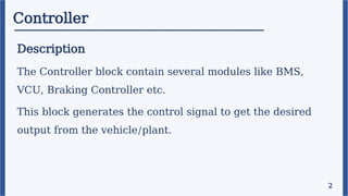 Controller
Description
The Controller block contain several modules like BMS,
VCU, Braking Controller etc.
This block generates the control signal to get the desired
output from the vehicle/plant.
2
 