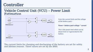 Controller
Vehicle Control Unit (VCU) – Power Limit
Estimation
2
The current limits for charging and discharging of the battery are set for safety
and lifetime reasons. These values are set by the BMS.
From the current limits and the voltage
of the battery pack –
Power = battery pack voltage * current
This is the power limit which can be
drawn from or regenerated to the
battery
 