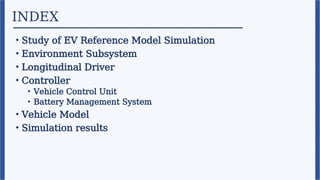 INDEX
• Study of EV Reference Model Simulation
• Environment Subsystem
• Longitudinal Driver
• Controller
• Vehicle Control Unit
• Battery Management System
• Vehicle Model
• Simulation results
 