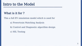 Intro to the Model
What is it for ?
This a full EV simulation model which is used for
a) Powertrain Matching Analysis
b) Control and Diagnostic algorithm design
c) HIL Testing
1
 