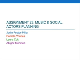 ASSIGNMENT 23: MUSIC & SOCIAL
ACTORS PLANNING
Jodie Foster-Pillia
Pamela Younes
Laura Cuk
Abigail Menzies

 