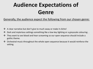 Audience Expectations of
Genre
Generally, the audience expect the following from our chosen genre:
 A clear narrative but don’t give to much away or make it cliche!
 Dark and myterious settings something like a low-key lighting or a greyscale colouring .
 They want to see blood and hear screaming so our open sequence should include a
gothic theme.
 Orchestral music throughout the whole open sequence because it would reinforce the
setting.
 