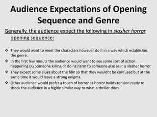 Audience Expectations of Opening
Sequence and Genre
Generally, the audience expect the following in slasher horror
opening sequence:
 They would want to meet the characters however do it in a way which establishes
the genre.
 In the first few minuts the audience would want to see some sort of action
happening EG Someone killing or doing harm to someone else as it is slasher horror.
 They expect some clues about the film so that they wouldnt be confused but at the
same time it would leave a strong enigma.
 Other audience would prefer a touch of horror as horror builds tension ready to
shock the audience in a highly similar way to what a thriller does.
 