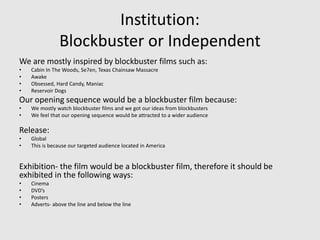 Institution:
Blockbuster or Independent
We are mostly inspired by blockbuster films such as:
• Cabin In The Woods, Se7en, Texas Chainsaw Massacre
• Awake
• Obsessed, Hard Candy, Maniac
• Reservoir Dogs
Our opening sequence would be a blockbuster film because:
• We mostly watch blockbuster films and we got our ideas from blockbusters
• We feel that our opening sequence would be attracted to a wider audience
Release:
• Global
• This is because our targeted audience located in America
Exhibition- the film would be a blockbuster film, therefore it should be
exhibited in the following ways:
• Cinema
• DVD’s
• Posters
• Adverts- above the line and below the line
 