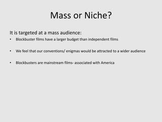 Mass or Niche?
It is targeted at a mass audience:
• Blockbuster films have a larger budget than independent films
• We feel that our conventions/ enigmas would be attracted to a wider audience
• Blockbusters are mainstream films- associated with America
 