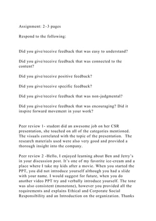 Assignment: 2–3 pages
Respond to the following:
Did you give/receive feedback that was easy to understand?
Did you give/receive feedback that was connected to the
content?
Did you give/receive positive feedback?
Did you give/receive specific feedback?
Did you give/receive feedback that was non-judgmental?
Did you give/receive feedback that was encouraging? Did it
inspire forward movement in your work?
Peer review 1- student did an awesome job on her CSR
presentation, she touched on all of the categories mentioned.
The visuals correlated with the topic of the presentation. The
research materials used were also very good and provided a
thorough insight into the company.
Peer review 2 -Hello, I enjoyed learning about Ben and Jerry’s
in your discussion post. It’s one of my favorite ice-cream and a
place where I take my kids after a movie. When you started the
PPT, you did not introduce yourself although you had a slide
with your name. I would suggest for future, when you do
another video PPT try and verbally introduce yourself. The tone
was also consistent (monotone), however you provided all the
requirements and explains Ethical and Corporate Social
Responsibility and an Introduction on the organization. Thanks
 