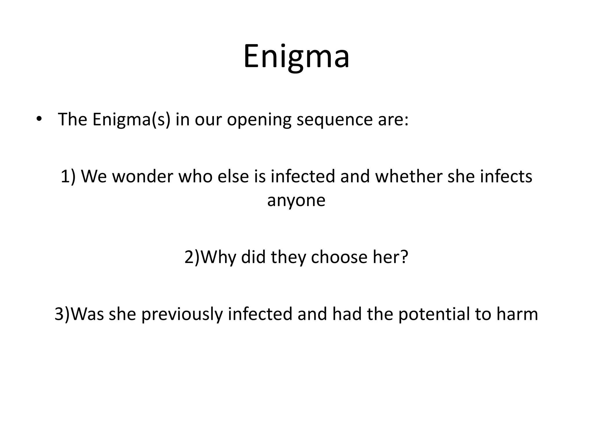 Enigma
• The Enigma(s) in our opening sequence are:
1) We wonder who else is infected and whether she infects
anyone

2)Why did they choose her?
3)Was she previously infected and had the potential to harm

 