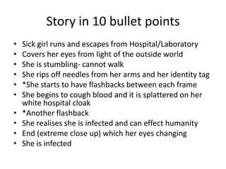 Story in 10 bullet points
•
•
•
•
•
•
•
•
•
•

Sick girl runs and escapes from Hospital/Laboratory
Covers her eyes from light of the outside world
She is stumbling- cannot walk
She rips off needles from her arms and her identity tag
*She starts to have flashbacks between each frame
She begins to cough blood and it is splattered on her
white hospital cloak
*Another flashback
She realises she is infected and can effect humanity
End (extreme close up) which her eyes changing
She is infected

 