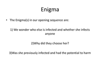 Enigma
• The Enigma(s) in our opening sequence are:
1) We wonder who else is infected and whether she infects
anyone

2)Why did they choose her?
3)Was she previously infected and had the potential to harm

 