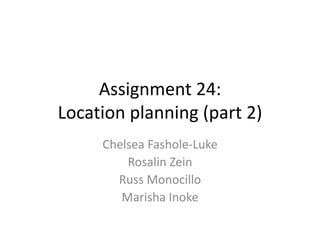 Assignment 24:
Location planning (part 2)
Chelsea Fashole-Luke
Rosalin Zein
Russ Monocillo
Marisha Inoke
 