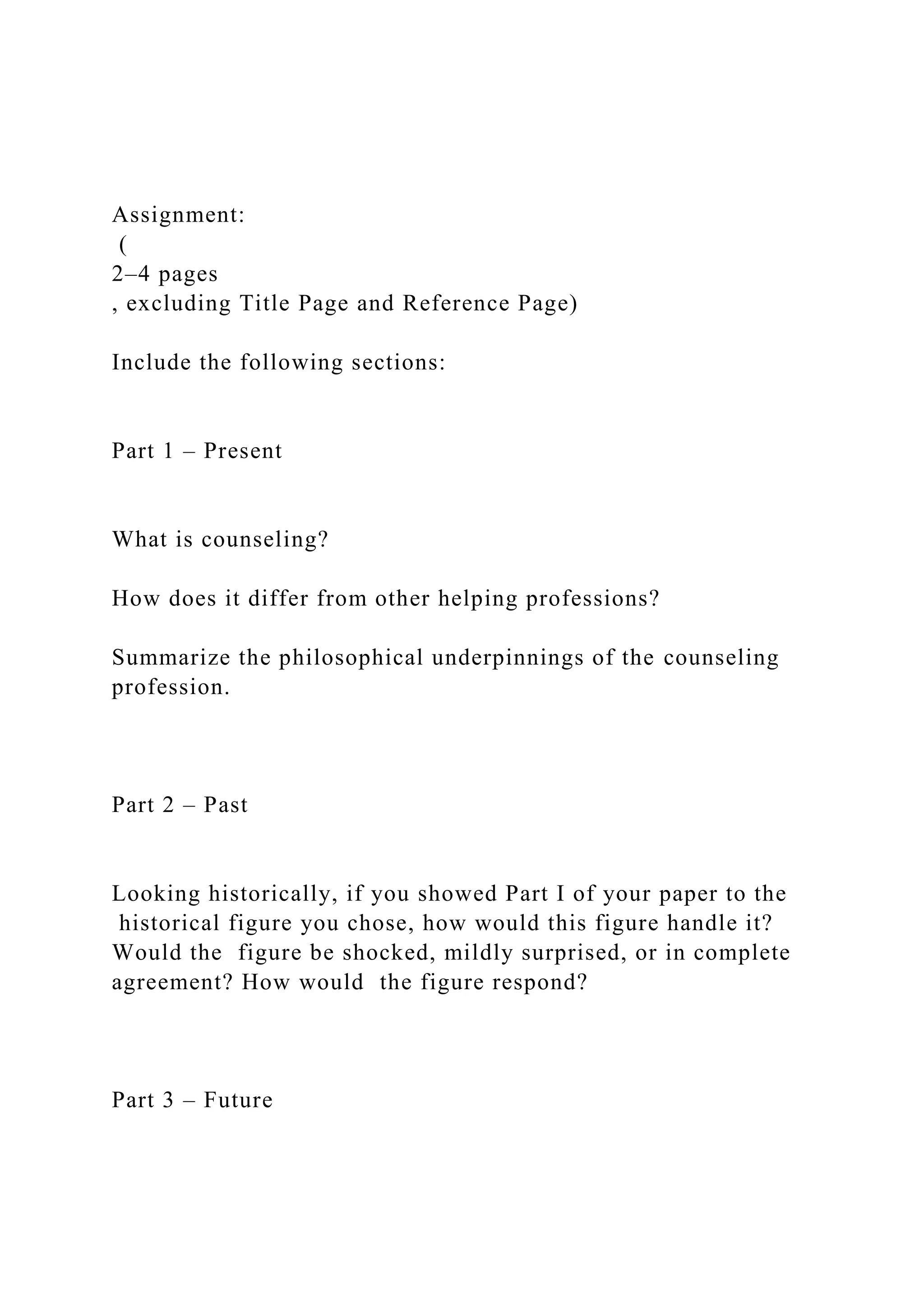 Assignment:
(
2–4 pages
, excluding Title Page and Reference Page)
Include the following sections:
Part 1 – Present
What is counseling?
How does it differ from other helping professions?
Summarize the philosophical underpinnings of the counseling
profession.
Part 2 – Past
Looking historically, if you showed Part I of your paper to the
historical figure you chose, how would this figure handle it?
Would the figure be shocked, mildly surprised, or in complete
agreement? How would the figure respond?
Part 3 – Future