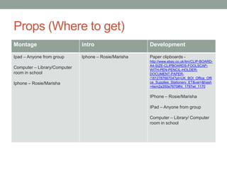 Props (Where to get)
Montage

intro

Development

Ipad – Anyone from group

Iphone – Rosie/Marisha

Paper clipboards -

Computer – Library/Computer
room in school
Iphone – Rosie/Marisha

http://www.ebay.co.uk/itm/CLIP-BOARDA4-SIZE-CLIPBOARDS-FOOLSCAPWITH-PEN-PENCIL-HOLDERDOCUMENT-PAPER/181278766704?pt=UK_BOI_Office_Offi
ce_Supplies_Stationery_ET&var=&hash
=item2a350e7670#ht_1797wt_1170

IPhone – Rosie/Marisha
IPad – Anyone from group
Computer – Library/ Computer
room in school

 